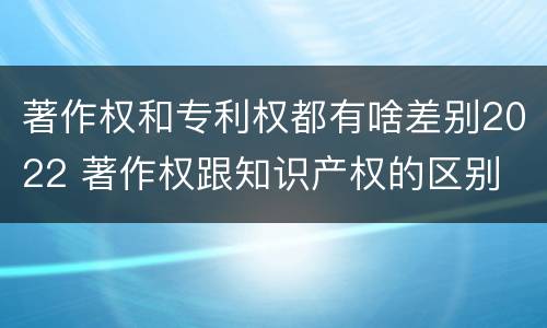 著作权和专利权都有啥差别2022 著作权跟知识产权的区别