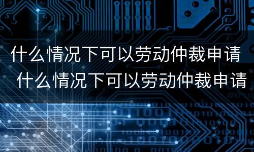 什么情况下可以劳动仲裁申请 什么情况下可以劳动仲裁申请执行