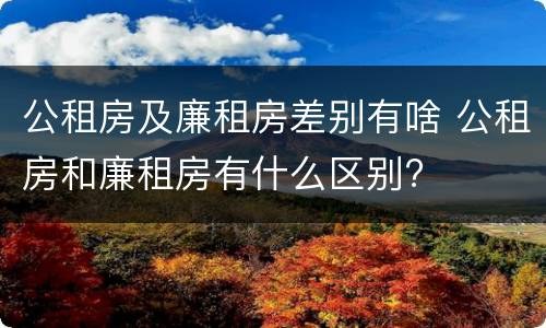公租房及廉租房差别有啥 公租房和廉租房有什么区别?