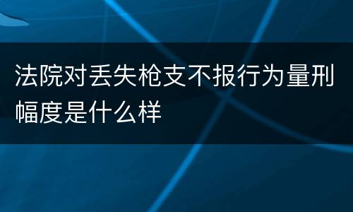 法院对丢失枪支不报行为量刑幅度是什么样