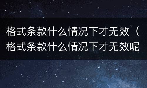 格式条款什么情况下才无效（格式条款什么情况下才无效呢）