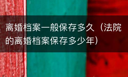 离婚档案一般保存多久（法院的离婚档案保存多少年）