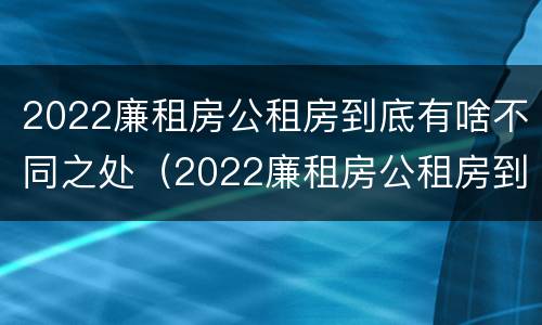 2022廉租房公租房到底有啥不同之处（2022廉租房公租房到底有啥不同之处呀）