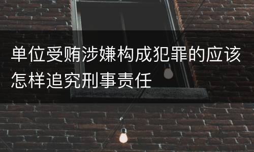 单位受贿涉嫌构成犯罪的应该怎样追究刑事责任