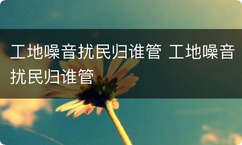 工地噪音扰民归谁管 工地噪音扰民归谁管