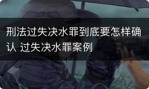 刑法过失决水罪到底要怎样确认 过失决水罪案例