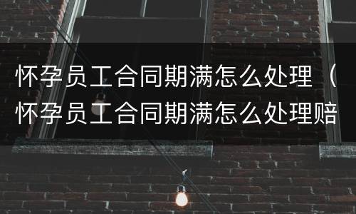 怀孕员工合同期满怎么处理（怀孕员工合同期满怎么处理赔偿）