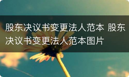 股东决议书变更法人范本 股东决议书变更法人范本图片