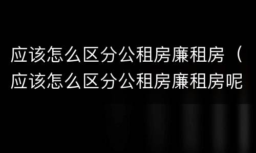 应该怎么区分公租房廉租房（应该怎么区分公租房廉租房呢）