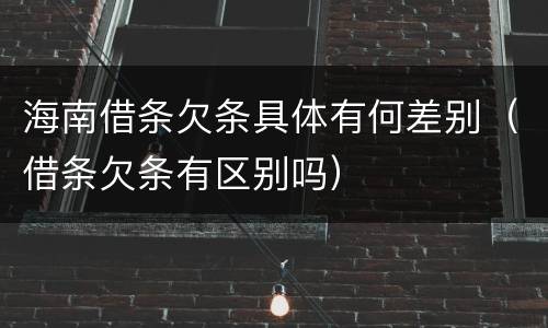 海南借条欠条具体有何差别（借条欠条有区别吗）