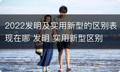 2022发明及实用新型的区别表现在哪 发明 实用新型区别