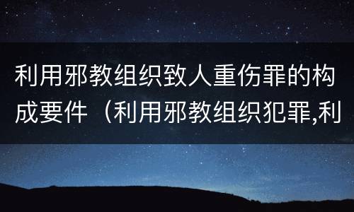 利用邪教组织致人重伤罪的构成要件（利用邪教组织犯罪,利用邪教破坏国家法律）