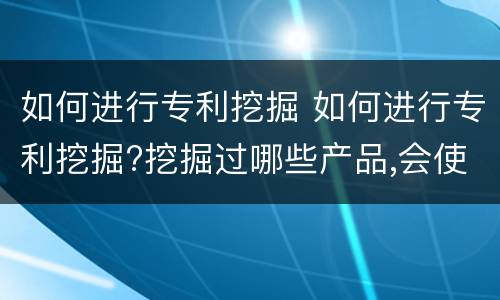 如何进行专利挖掘 如何进行专利挖掘?挖掘过哪些产品,会使用哪些方式?