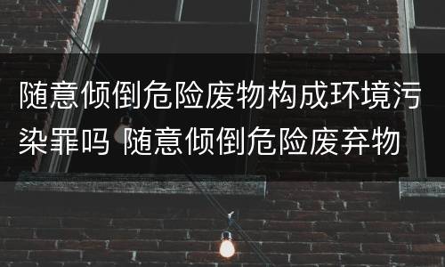 随意倾倒危险废物构成环境污染罪吗 随意倾倒危险废弃物
