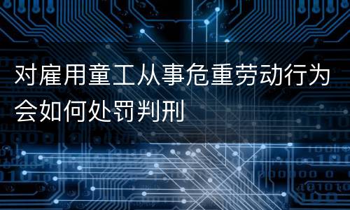 对雇用童工从事危重劳动行为会如何处罚判刑