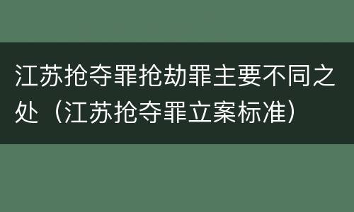 江苏抢夺罪抢劫罪主要不同之处（江苏抢夺罪立案标准）
