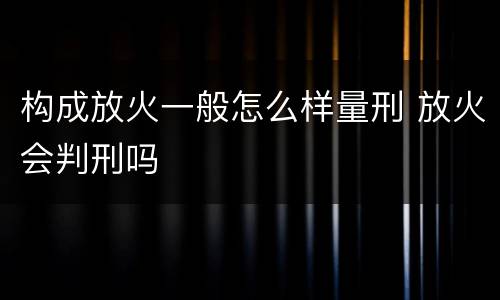 构成放火一般怎么样量刑 放火会判刑吗