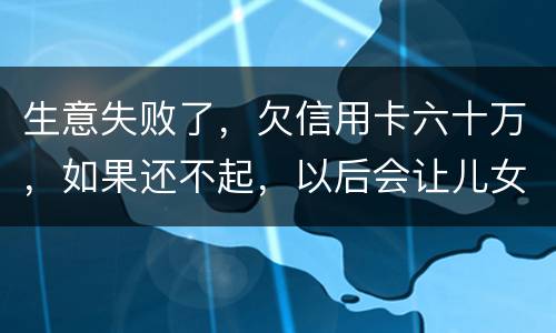 生意失败了，欠信用卡六十万，如果还不起，以后会让儿女继续还吗？孩子还很小