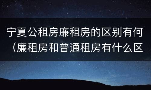 宁夏公租房廉租房的区别有何（廉租房和普通租房有什么区别）