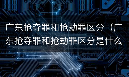 广东抢夺罪和抢劫罪区分（广东抢夺罪和抢劫罪区分是什么）