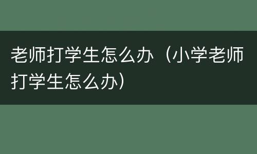 老师打学生怎么办（小学老师打学生怎么办）