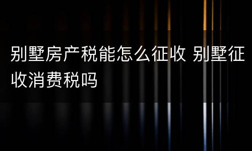 别墅房产税能怎么征收 别墅征收消费税吗