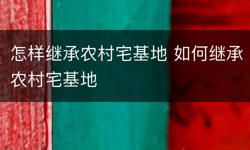 怎样继承农村宅基地 如何继承农村宅基地