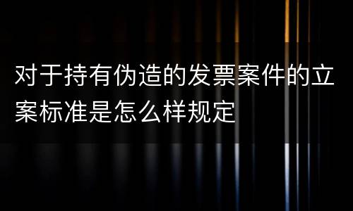 对于持有伪造的发票案件的立案标准是怎么样规定