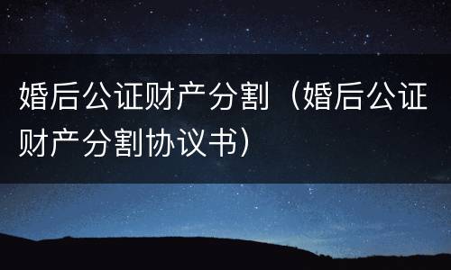 婚后公证财产分割（婚后公证财产分割协议书）