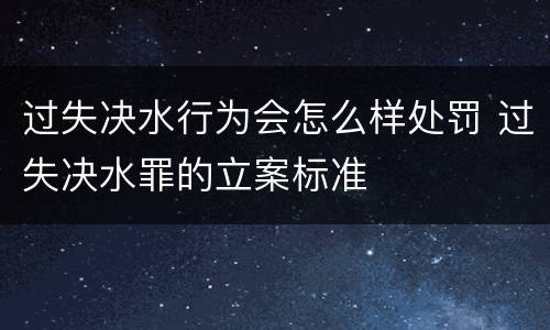 过失决水行为会怎么样处罚 过失决水罪的立案标准