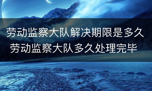劳动监察大队解决期限是多久 劳动监察大队多久处理完毕