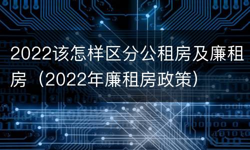 2022该怎样区分公租房及廉租房（2022年廉租房政策）