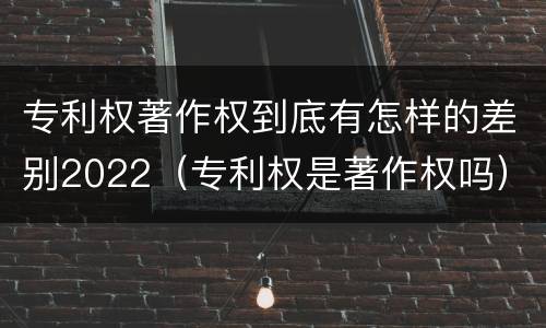 专利权著作权到底有怎样的差别2022（专利权是著作权吗）