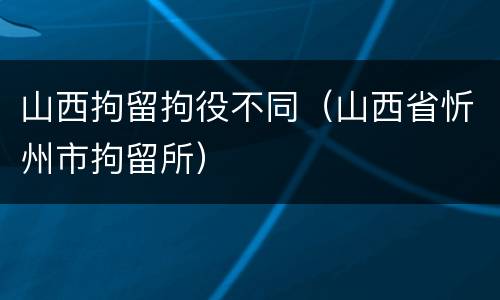 山西拘留拘役不同（山西省忻州市拘留所）