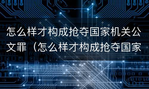 怎么样才构成抢夺国家机关公文罪（怎么样才构成抢夺国家机关公文罪行为）