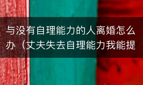 与没有自理能力的人离婚怎么办（丈夫失去自理能力我能提出离婚吗?）