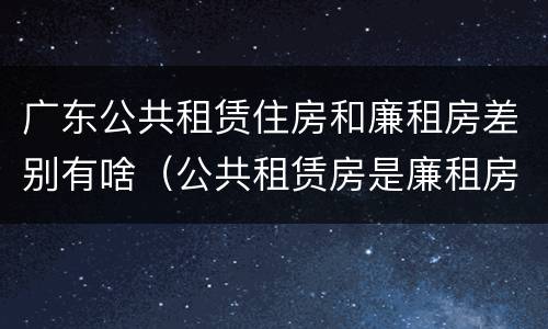 广东公共租赁住房和廉租房差别有啥（公共租赁房是廉租房吗）