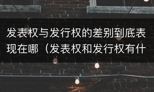 发表权与发行权的差别到底表现在哪（发表权和发行权有什么区别）