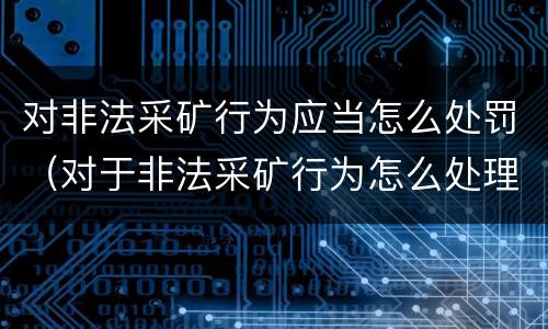 对非法采矿行为应当怎么处罚（对于非法采矿行为怎么处理）