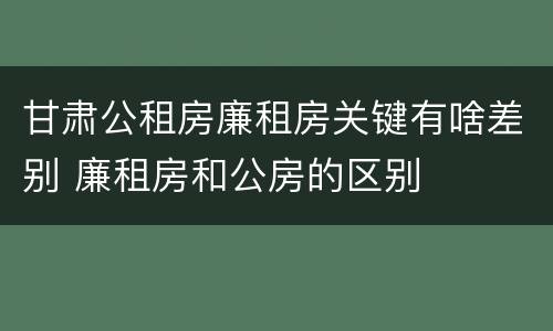 甘肃公租房廉租房关键有啥差别 廉租房和公房的区别