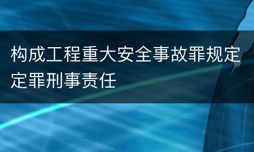 构成工程重大安全事故罪规定定罪刑事责任