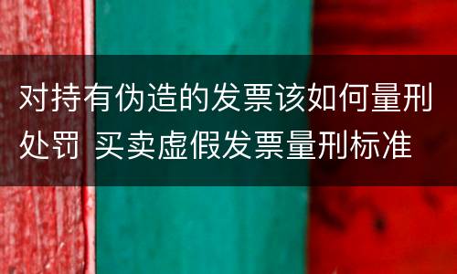 对持有伪造的发票该如何量刑处罚 买卖虚假发票量刑标准