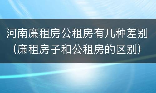 河南廉租房公租房有几种差别（廉租房子和公租房的区别）