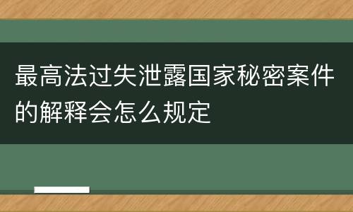 最高法过失泄露国家秘密案件的解释会怎么规定