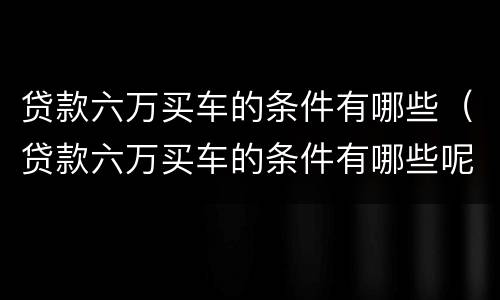 贷款六万买车的条件有哪些（贷款六万买车的条件有哪些呢）