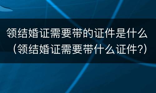领结婚证需要带的证件是什么（领结婚证需要带什么证件?）