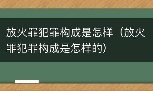 放火罪犯罪构成是怎样（放火罪犯罪构成是怎样的）