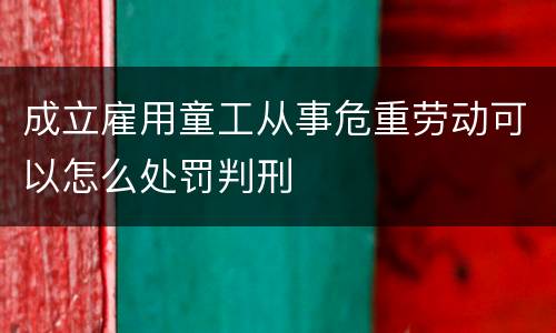 成立雇用童工从事危重劳动可以怎么处罚判刑