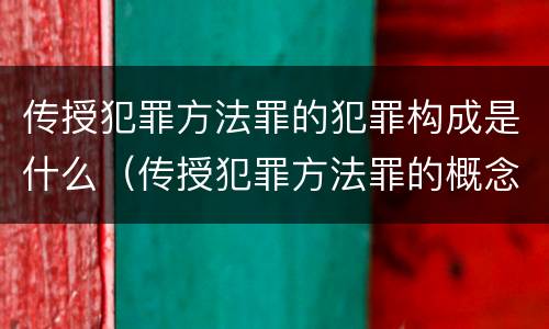 传授犯罪方法罪的犯罪构成是什么（传授犯罪方法罪的概念和特征是什么）