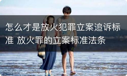 怎么才是放火犯罪立案追诉标准 放火罪的立案标准法条